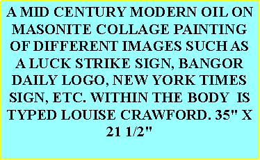 Text Box: A MID CENTURY MODERN OIL ON MASONITE COLLAGE PAINTING OF DIFFERENT IMAGES SUCH AS A LUCK STRIKE SIGN, BANGOR DAILY LOGO, NEW YORK TIMES SIGN, ETC. WITHIN THE BODY  IS TYPED LOUISE CRAWFORD. 35" X 21 1/2" 