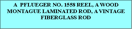 Text Box: A  PFLUEGER NO. 1558 REEL, A WOOD MONTAGUE LAMINATED ROD, A VINTAGE FIBERGLASS ROD 