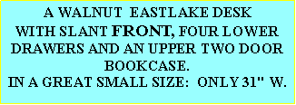 Text Box: AN EASTLAKE WALNUT FANCY CARVED, SLANT FRONT DESK WITH FOUR LOWER DRAWERS AND WITH AN UPPER TWO DOOR BOOKCASE.  GREAT SMALL SIZE, ONLY 31" W.  