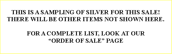 Text Box: THIS IS A SAMPLING OF SILVER FOR THIS SALE!THERE WILL BE OTHER ITEMS NOT SHOWN HERE.FOR A COMPLETE LIST, LOOK AT OUR ORDER OF SALE PAGE 