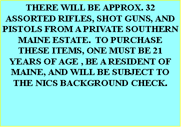 Text Box: THERE WILL BE APPROX. 32 ASSORTED RIFLES, SHOT GUNS, AND PISTOLS FROM A PRIVATE SOUTHERN MAINE ESTATE.  TO PURCHASE THESE ITEMS, ONE MUST BE 21 YEARS OF AGE , BE A RESIDENT OF MAINE, AND WILL BE SUBJECT TO THE NICS BACKGROUND CHECK.