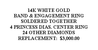 Text Box: 14K WHITE GOLDBAND & ENGAGEMENT RINGSOLDERED TOGETHER4 PRINCESS DIAS. CENTER RING24 OTHER DIAMONDSREPLACEMENT:  $3,000.00 