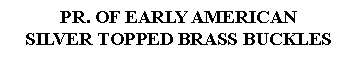 Text Box: PR. OF EARLY AMERICANSILVER TOPPED BRASS BUCKLES