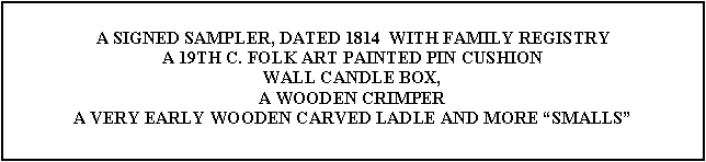 Text Box: A SIGNED SAMPLER, DATED 1814  WITH FAMILY REGISTRY  A 19TH C. FOLK ART PAINTED PIN CUSHIONWALL CANDLE BOX,A WOODEN CRIMPERA VERY EARLY WOODEN CARVED LADLE AND MORE SMALLS