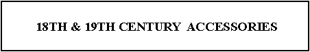 Text Box:  18TH & 19TH CENTURY  ACCESSORIES