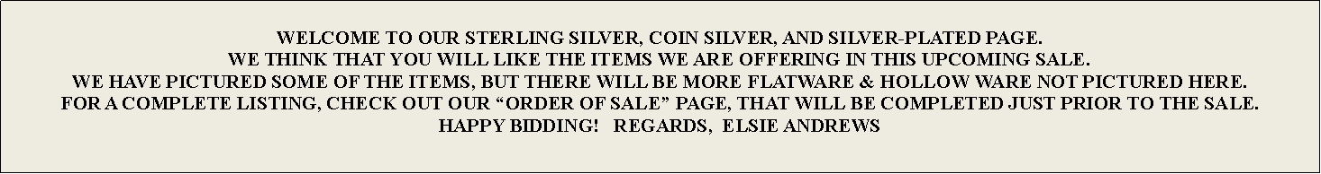 Text Box: WELCOME TO OUR STERLING SILVER, COIN SILVER, AND SILVER-PLATED PAGE. WE THINK THAT YOU WILL LIKE THE ITEMS WE ARE OFFERING IN THIS UPCOMING SALE.WE HAVE PICTURED SOME OF THE ITEMS, BUT THERE WILL BE MORE FLATWARE & HOLLOW WARE NOT PICTURED HERE.FOR A COMPLETE LISTING, CHECK OUT OUR “ORDER OF SALE” PAGE, THAT WILL BE COMPLETED JUST PRIOR TO THE SALE.HAPPY BIDDING!   REGARDS,  ELSIE ANDREWS