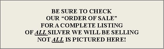 Text Box: BE SURE TO CHECKOUR ORDER OF SALEFOR A COMPLETE LISTING OF ALL SILVER WE WILL BE SELLING NOT ALL IS PICTURED HERE!