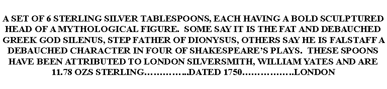 Text Box: A SET OF 6 STERLING SILVER TABLESPOONS, EACH HAVING A BOLD SCULPTURED HEAD OF A MYTHOLOGICAL FIGURE.  SOME SAY IT IS THE FAT AND DEBAUCHED GREEK GOD SILENUS, STEP FATHER OF DIONYSUS, OTHERS SAY HE IS FALSTAFF A DEBAUCHED CHARACTER IN FOUR OF SHAKESPEARES PLAYS.  THESE SPOONS HAVE BEEN ATTRIBUTED TO LONDON SILVERSMITH, WILLIAM YATES AND ARE 11.78 OZS STERLING...DATED 1750..LONDON