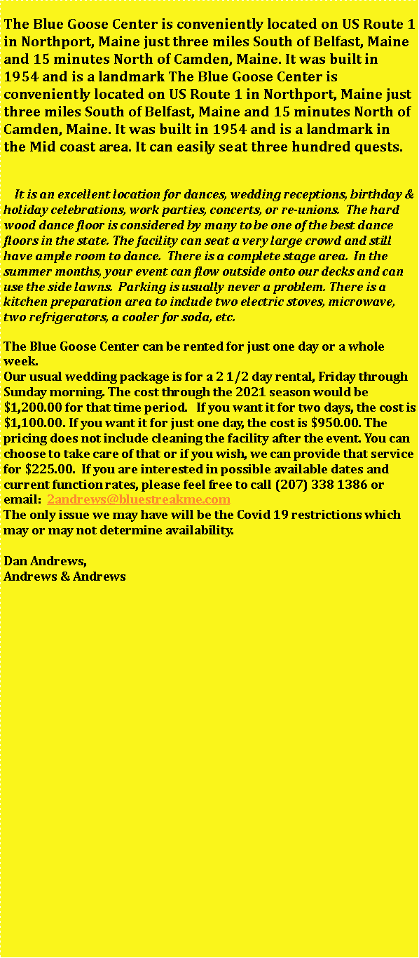 Text Box: The Blue Goose Center is conveniently located on US Route 1 in Northport, Maine just three miles South of Belfast, Maine and 15 minutes North of Camden, Maine. It was built in 1954 and is a landmark The Blue Goose Center is conveniently located on US Route 1 in Northport, Maine just three miles South of Belfast, Maine and 15 minutes North of Camden, Maine. It was built in 1954 and is a landmark in the Mid coast area. It can easily seat three hundred quests.     It is an excellent location for dances, wedding receptions, birthday & holiday celebrations, work parties, concerts, or re-unions.  The hard wood dance floor is considered by many to be one of the best dance floors in the state. The facility can seat a very large crowd and still have ample room to dance.  There is a complete stage area.  In the summer months, your event can flow outside onto our decks and can use the side lawns.  Parking is usually never a problem. There is a kitchen preparation area to include two electric stoves, microwave, two refrigerators, a cooler for soda, etc.	The Blue Goose Center can be rented for just one day or a whole week. 
Our usual wedding package is for a 2 1/2 day rental, Friday through Sunday morning. The cost through the 2021 season would be $1,200.00 for that time period.   If you want it for two days, the cost is $1,100.00. If you want it for just one day, the cost is $950.00. The pricing does not include cleaning the facility after the event. You can choose to take care of that or if you wish, we can provide that service for $225.00.  If you are interested in possible available dates and current function rates, please feel free to call (207) 338 1386 or email:  2andrews@bluestreakme.comThe only issue we may have will be the Covid 19 restrictions which may or may not determine availability.

Dan Andrews, 
Andrews & Andrews 